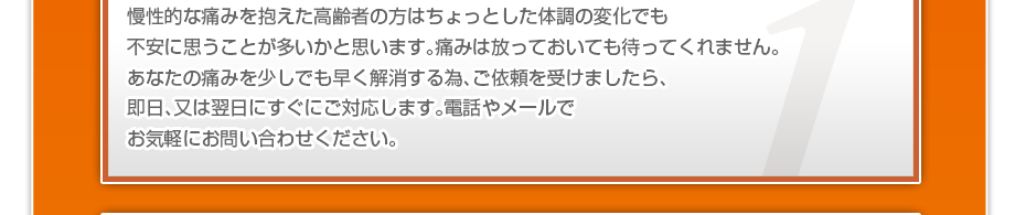 慢性的な痛みを抱えた高齢者の方はちょっとした体調の変化でも不安に思うことが多いかと思います。痛みは放っておいても待ってくれません。あなたの痛みを少しでも早く解消する為、ご依頼を受けましたら、即日、又は翌日にすぐにご対応します。電話やメールでお気軽にお問い合わせください。