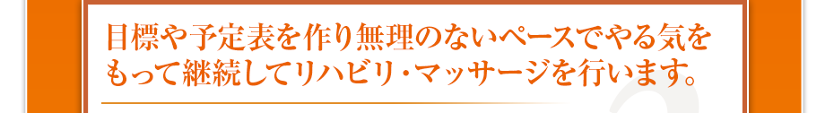 目標や予定表を作り無理のないペースでやる気をもって継続してリハビリ・マッサージを行います。