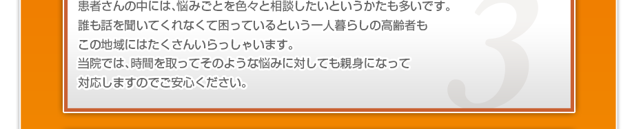 患者さんの中には、悩みごとを色々と相談したいというかたも多いです。誰も話を聞いてくれなくて困っているという一人暮らしの高齢者もこの地域にはたくさんいらっしゃいます。当院では、時間を取ってそのような悩みに対しても親身になって対応しますのでご安心ください。