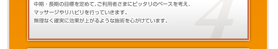 中期・長期の目標を定めて、ご利用者さまにピッタリのペースを考え、マッサージやリハビリを行っていきます。無理なく確実に効果が上がるような施術を心がけています。