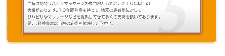 当院は訪問リハビリマッサージの専門院として地元で１０年以上の実績があります。１０年間熱意を持って、地元の患者様に対してリハビリやマッサージなどを提供してきて多くの支持を頂いております。是非、経験豊富な当院の施術を体感して下さい。