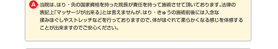 当院は、はり・灸の国家資格を持った院長が責任を持って施術させて頂いております。法律の表記上「マッサージが出来る」とは言えませんが、はり・きゅうの施術前後には入念な揉みほぐしやストレッチなどを行っておりますので、体がほぐれて柔らかくなる感じを体感することが出来ますのでご安心ください。