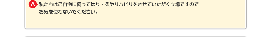 私たちはご自宅に伺ってはり・灸やリハビリをさせていただく立場ですので お気を使わないでください。