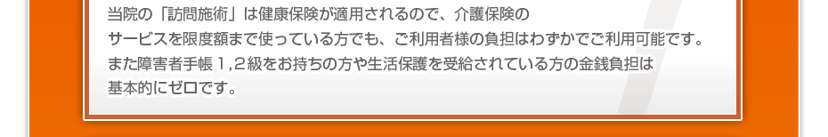 当院の「訪問施術は」健康保険が適用されるので、介護保険のサービスを限度額まで使っている方でも、ご利用者様の負担はわずかでご利用可能です。