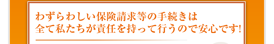 わずらわしい保険請求等の手続きは全て私たちが責任を持って行うので安心です!